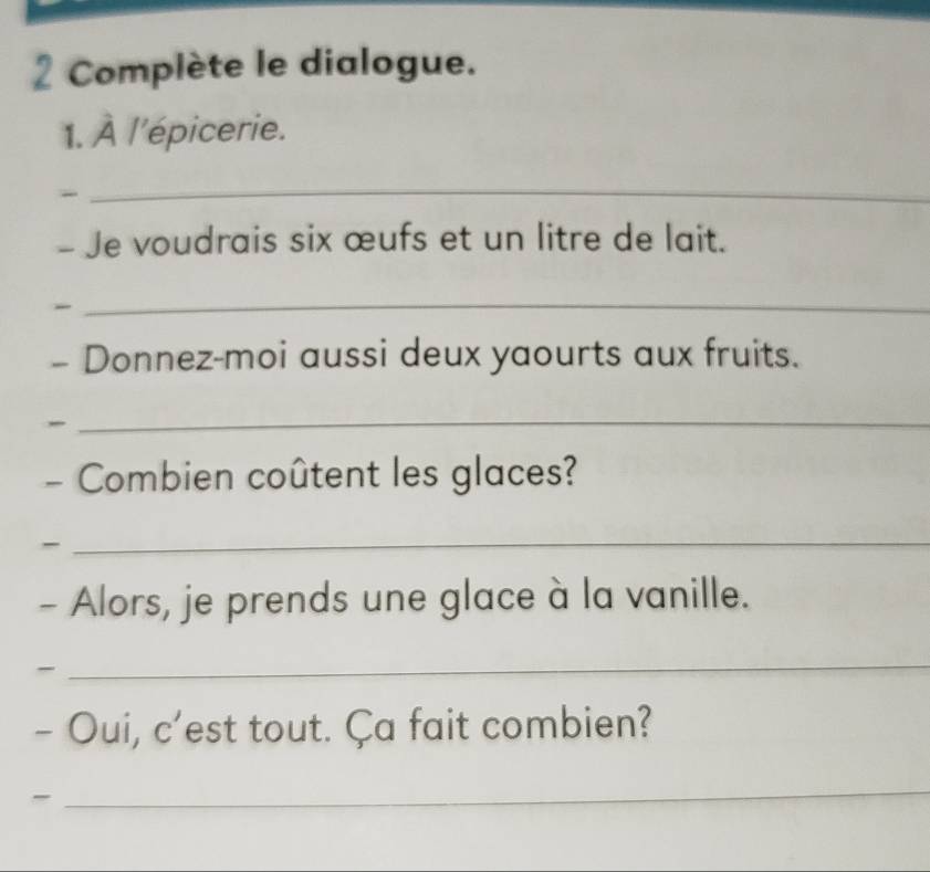 Complète le dialogue. 
1. À l'épicerie. 
- 
_ 
- Je voudrais six œufs et un litre de lait. 
_ 
- Donnez-moi aussi deux yaourts aux fruits. 
_ 
- Combien coûtent les glaces? 
- 
_ 
- Alors, je prends une glace à la vanille. 
- 
_ 
- Oui, c'est tout. Ça fait combien? 
_