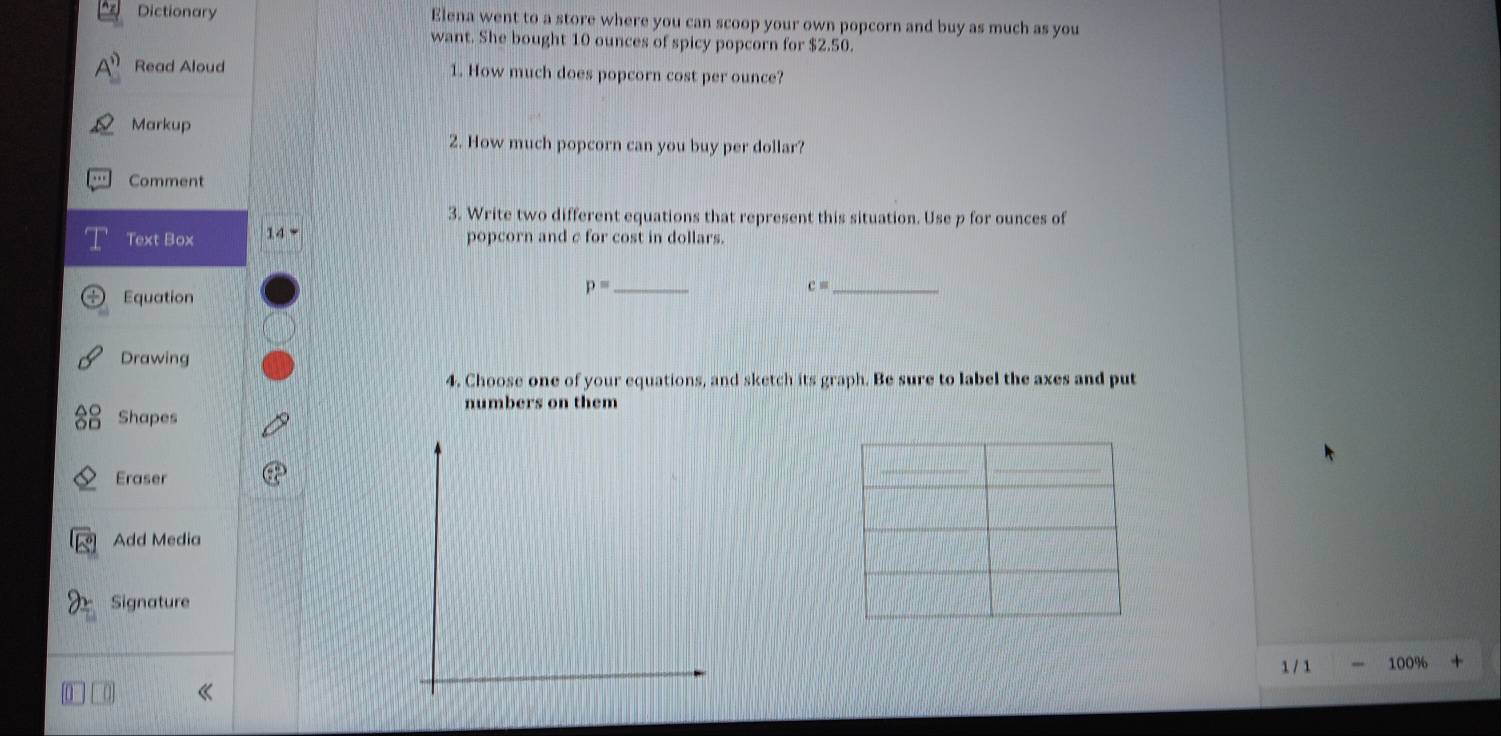 Dictionary Elena went to a store where you can scoop your own popcorn and buy as much as you 
want. She bought 10 ounces of spicy popcorn for $2.50. 
Read Aloud 1. How much does popcorn cost per ounce? 
Markup 
2. How much popcorn can you buy per dollar? 
Comment 
3. Write two different equations that represent this situation. Use p for ounces of 
Text Box 14 
popcorn and c for cost in dollars. 
Equation
p= _
c= _ 
Drawing 
4. Choose one of your equations, and sketch its graph. Be sure to label the axes and put 
numbers on them 
Shapes 
Eraser 
Add Media 
Signature 
1 / 1 100%