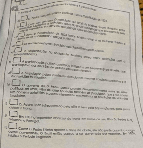 
2. Marque V para as altemativas verdadeiras e F para as fasas;
aì □ _D L Pedro Iadiquíriu amplos poderes com a Consituição de 1824.
□ Com eera primetra Constituição do Brasil os póderes foram divididos entra
Eeoutivo, Lediativo e Judiciário, além do poder Móderador que ero evercido pelo
próprio imperador, dando a ele autaridade sobre os demas poderes
□ Com a Constituição de 1824 todos podiam volar, e as mulheres tinham 
direito de se candidator a cargos políticos.
a □ Os escravos estavam incluídos nos dispositivos constitucionals.
independência,
e) □ A organização da sociedade brasileira sotreu várias alterações com a
f □ A participação política continuou limitada a um pequeno grupo da elite, que
participava das decisões de acordo com seus interesses.
escravidão foi mantida.
g) □ A população pobre continuou vivendo nas mesmas condições precárias e a
h □ O governo de D. Pedro gérou grande descontentamento entre as elites
políticas do Brasil, além de sofrer oposição também da população, que o via como
um homem autaritário e pouco interessado em melhorar as condições de vida dos
brasil eiros.
□ D. Pedro I não sofreu pressão pela elite e nem pela população em geral para
deixar o trono.
j □ Er 1831 o imperador abdicou do trano em nome de seu filho D. Pedro II e
retornou a Portugal.
kj □ Como D. Pedro II tinha apenas 5 anos de idade, ele não pode assumir o cargo
como governante. O Brasil então passou a ser governado por regentes. Em 1831,
iniciou o Período Regencial.