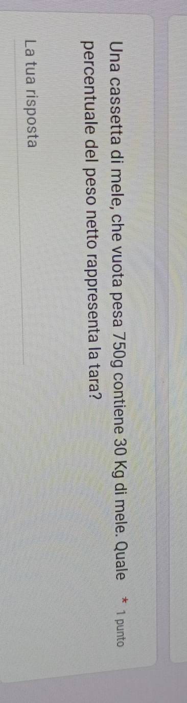 Una cassetta di mele, che vuota pesa 750g contiene 30 Kg di mele. Quale * 1 punto 
percentuale del peso netto rappresenta la tara? 
La tua risposta