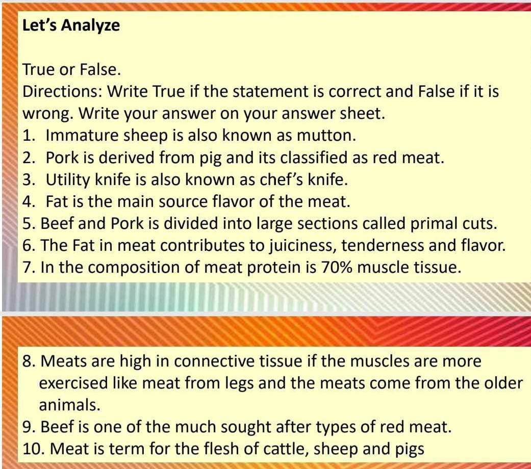 Let’s Analyze 
True or False. 
Directions: Write True if the statement is correct and False if it is 
wrong. Write your answer on your answer sheet. 
1. Immature sheep is also known as mutton. 
2. Pork is derived from pig and its classified as red meat. 
3. Utility knife is also known as chef’s knife. 
4. Fat is the main source flavor of the meat. 
5. Beef and Pork is divided into large sections called primal cuts. 
6. The Fat in meat contributes to juiciness, tenderness and flavor. 
7. In the composition of meat protein is 70% muscle tissue. 
8. Meats are high in connective tissue if the muscles are more 
exercised like meat from legs and the meats come from the older 
animals. 
9. Beef is one of the much sought after types of red meat. 
10. Meat is term for the flesh of cattle, sheep and pigs