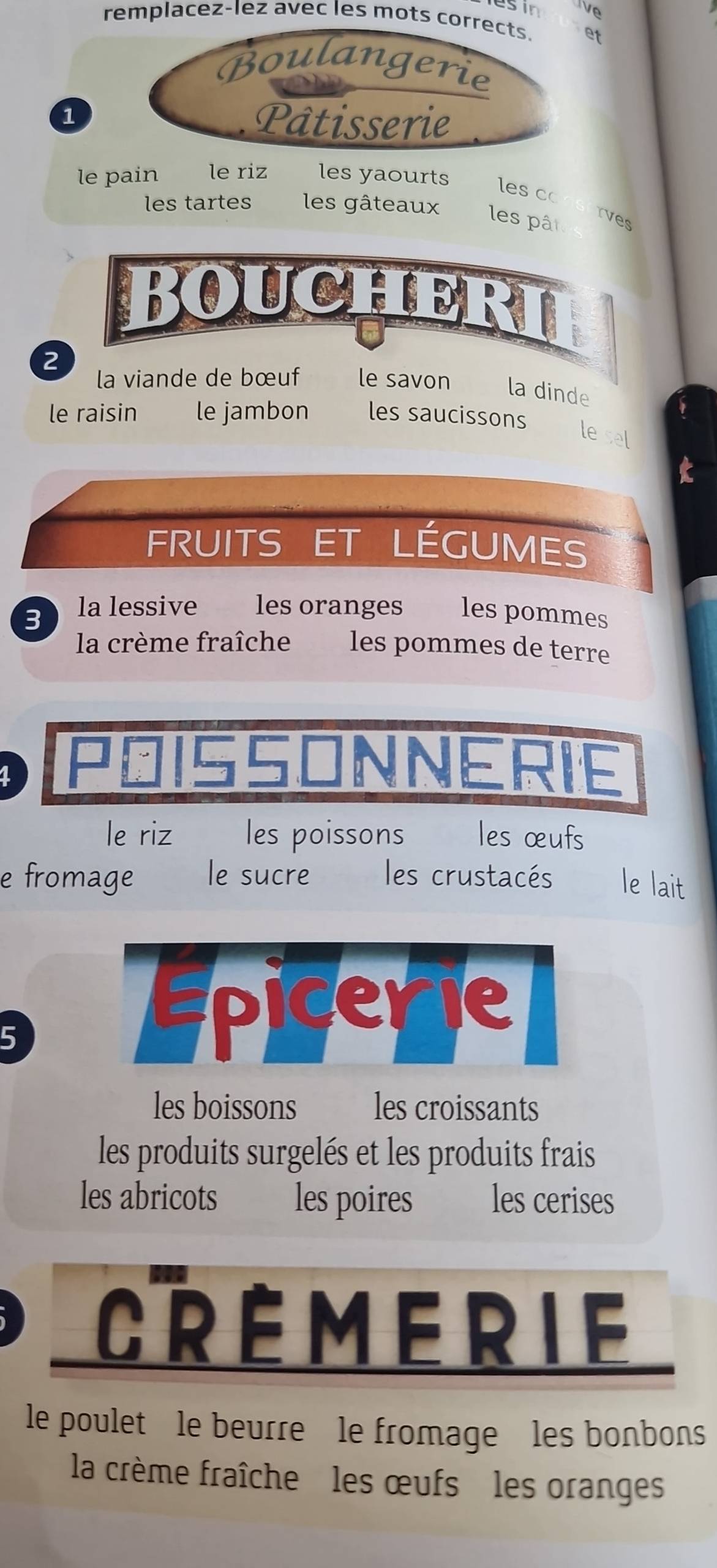 esin e 
remplacez-lez avec les mots corrects. et 
Boulangerie 
1 
Pâtisserie 
le pain le riz les yaourts 
les c 
les tartes les gâteaux les pât 
rves 
Boucheri 
a 
la viande de bœuf 
2 le savon la dinde 
le raisin le jambon les saucissons 
le sel 
FRUITS ET LÉGUMES 
3 la lessive les oranges les pommes 
la crème fraîche les pommes de terre 
1 
INNERIE 
le riz les poissons les œufs 
e fromage le sucre les crustacés le lait 
5 
les boissons les croissants 
les produits surgelés et les produits frais 
les abricots les poires les cerises 
le poulet le beurre le fromage les bonbons 
la crème fraîche les œufs les oranges