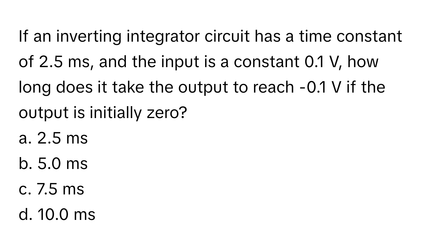 If an inverting integrator circuit has a time constant of 2.5 ms, and the input is a constant 0.1 V, how long does it take the output to reach -0.1 V if the output is initially zero?

a. 2.5 ms
b. 5.0 ms
c. 7.5 ms
d. 10.0 ms