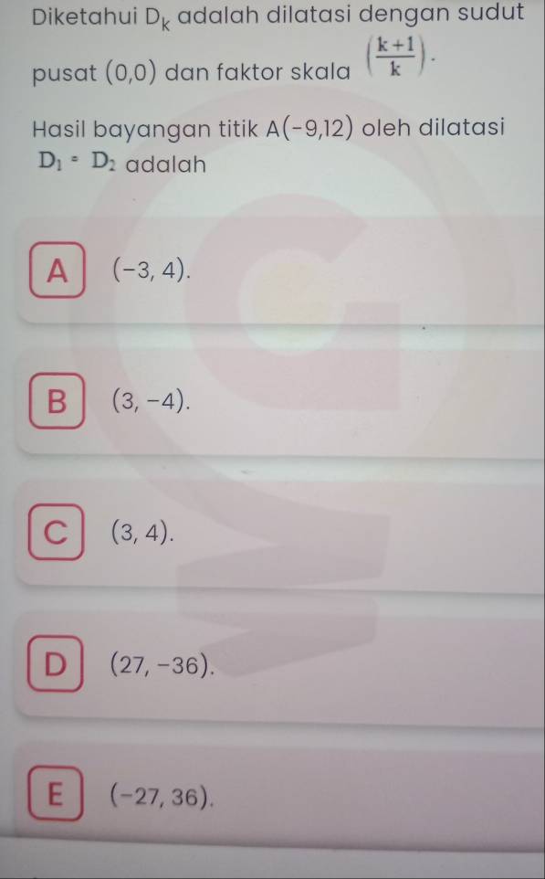 Diketahui D_k adalah dilatasi dengan sudut
pusat (0,0) dan faktor skala ( (k+1)/k ). 
Hasil bayangan titik A(-9,12) oleh dilatasi
D_1=D_2 adalah
A (-3,4).
B (3,-4).
C (3,4).
D (27,-36).
E (-27,36).