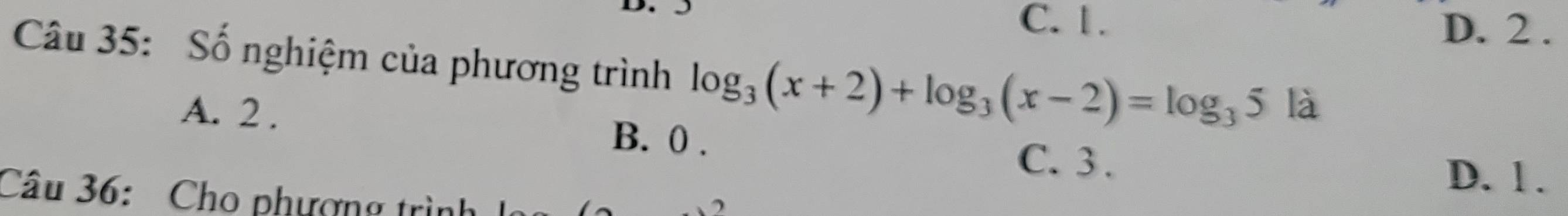 C. 1. D. 2.
Câu 35: Số nghiệm của phương trình log _3(x+2)+log _3(x-2)=log _35 là
A. 2. B. 0.
C. 3.
D. l.
Câu 36: Cho phượng trình