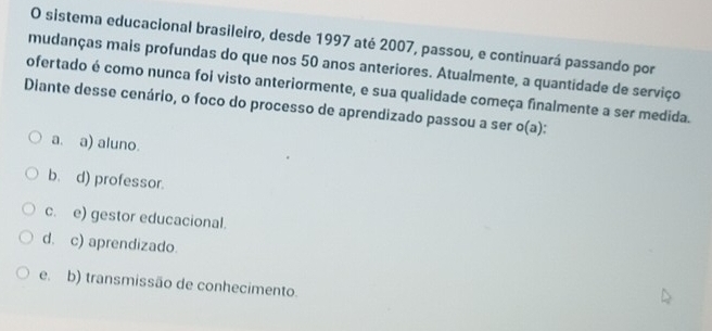 sistema educacional brasileiro, desde 1997 até 2007, passou, e continuará passando por
mudanças mais profundas do que nos 50 anos anteriores. Atualmente, a quantidade de serviço
ofertado é como nunca foi visto anteriormente, e sua qualidade começa finalmente a ser medida.
Diante desse cenário, o foco do processo de aprendizado passou a ser o(a)
a. a) aluno.
b. d) professor.
c. e) gestor educacional.
d. c) aprendizado.
e. b) transmissão de conhecimento.