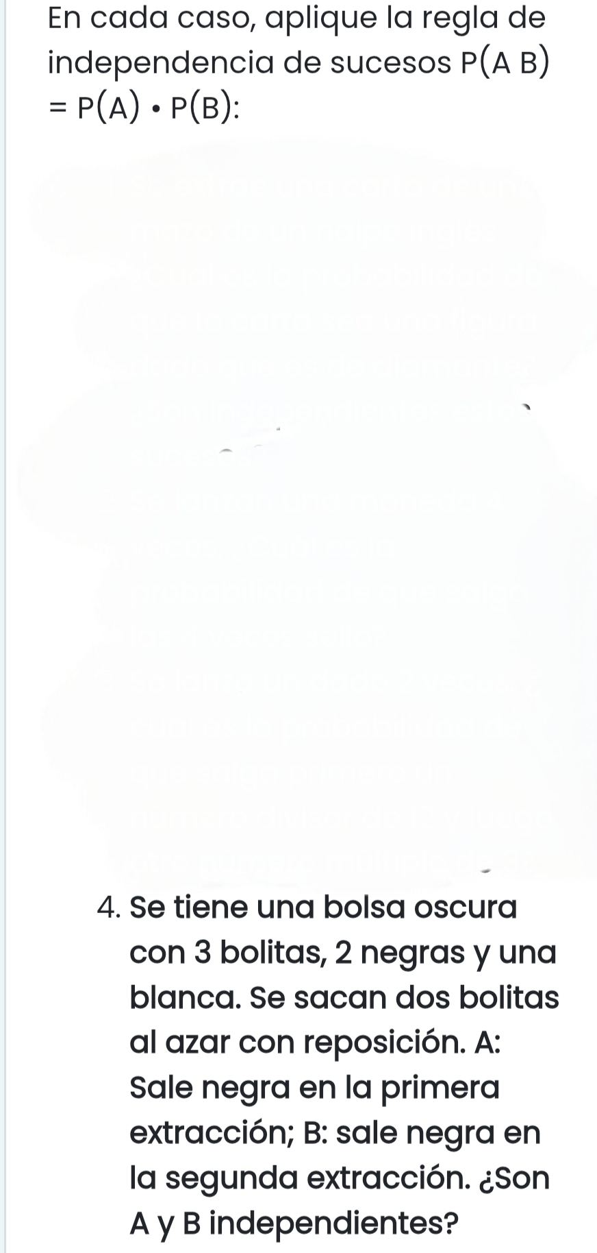 En cada caso, aplique la regla de 
independencia de sucesos P(A B)
=P(A)· P(B)
4. Se tiene una bolsa oscura 
con 3 bolitas, 2 negras y una 
blanca. Se sacan dos bolitas 
al azar con reposición. A: 
Sale negra en la primera 
extracción; B: sale negra en 
la segunda extracción. ¿Son 
A y B independientes?