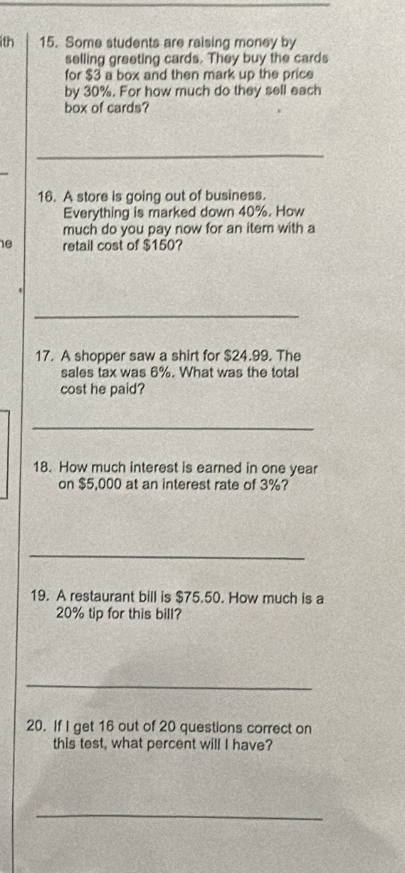 1th 15. Some students are raising money by 
selling greeting cards. They buy the cards 
for $3 a box and then mark up the price 
by 30%. For how much do they sell each 
box of cards? 
16. A store is going out of business. 
Everything is marked down 40%. How 
much do you pay now for an item with a
10 retail cost of $150? 
_ 
17. A shopper saw a shirt for $24.99. The 
sales tax was 6%. What was the total 
cost he paid? 
_ 
18. How much interest is earned in one year
on $5,000 at an interest rate of 3%? 
_ 
19. A restaurant bill is $75.50. How much is a
20% tip for this bill? 
_ 
20. If I get 16 out of 20 questions correct on 
this test, what percent will I have? 
_