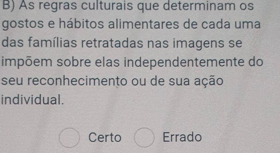 As regras culturais que determinam os
gostos e hábitos alimentares de cada uma
das famílias retratadas nas imagens se
impõem sobre elas independentemente do
seu reconhecimento ou de sua ação
individual.
bigcirc Certo bigcirc Errado