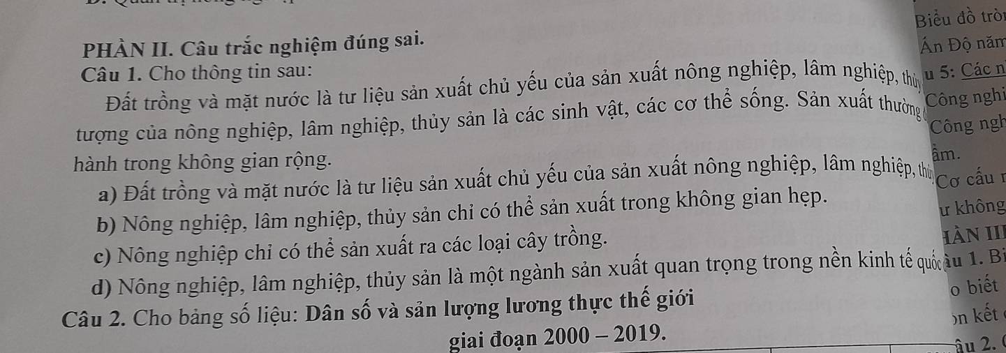 Biểu đồ tròi 
PHÀN II. Câu trắc nghiệm đúng sai. 
Án Độ năm 
Câu 1. Cho thông tin sau: u 5: Các n 
Đất trồng và mặt nước là tư liệu sản xuất chủ yếu của sản xuất nông nghiệp, lâm nghiệp, thủy 
tượng của nông nghiệp, lâm nghiệp, thủy sản là các sinh vật, các cơ thể sống. Sản xuất thường Công nghi 
Công ngh 
hành trong không gian rộng. 
âm. 
a) Đất trồng và mặt nước là tư liệu sản xuất chủ yếu của sản xuất nông nghiệp, lâm nghiệp, thứ 
b) Nông nghiệp, lâm nghiệp, thủy sản chỉ có thể sản xuất trong không gian hẹp. Cơ cấu r 
ư không 
c) Nông nghiệp chỉ có thể sản xuất ra các loại cây trồng. 
HàN III 
d) Nông nghiệp, lâm nghiệp, thủy sản là một ngành sản xuất quan trọng trong nền kinh tế quố âu 1. Bỉ 
Câu 2. Cho bảng số liệu: Dân số và sản lượng lương thực thế giới 
o biết 
)n kết 
giai đoạn 2000 - 2019. 
âu 2.