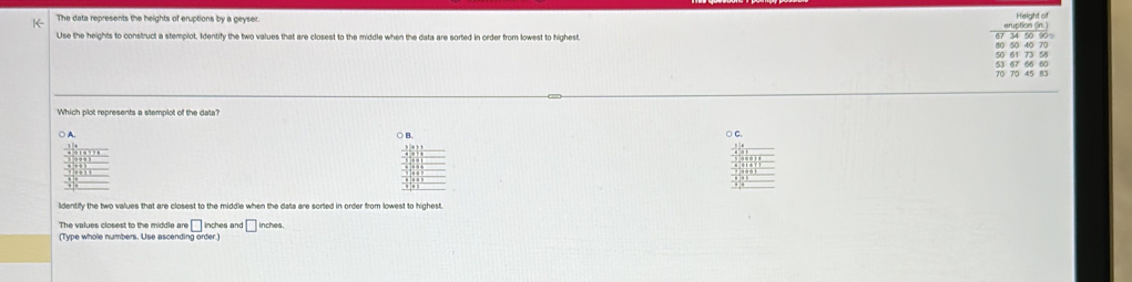 The data represents the heights of eruptions by a geyser. Height of
eruption (in. )
Use the heights to construct a stemplot. Identify the two values that are closest to the middle when the data are sorted in order from lowest to highest.
Which plot represents a stemplot of the data?
○ A, ○ B. ○ C.
identify the two values that are closest to the middle when the data are sorted in order from lowest to highest
The values closest to the middle re□ inches an 1□ inches
(Type whole numbers. Use ascending order.)