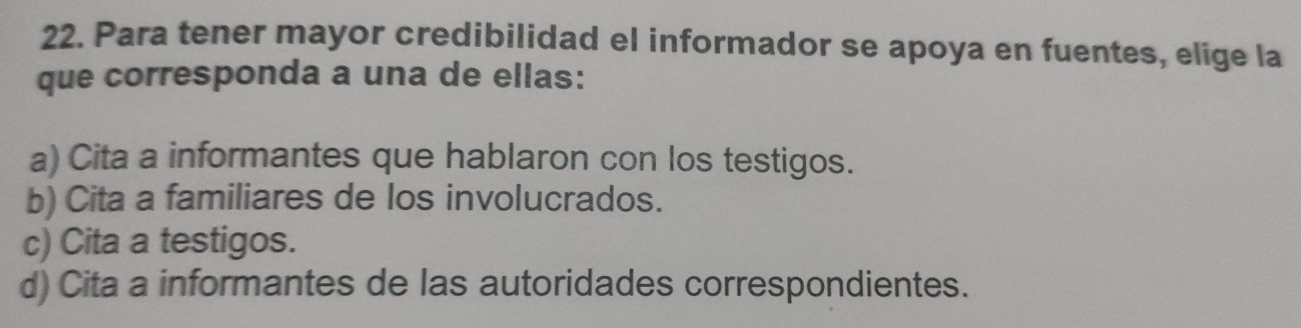 Para tener mayor credibilidad el informador se apoya en fuentes, elige la
que corresponda a una de ellas:
a) Cita a informantes que hablaron con los testigos.
b) Cita a familiares de los involucrados.
c) Cita a testigos.
d) Cita a informantes de las autoridades correspondientes.