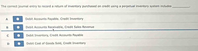 The correct journal entry to record a return of inventory purchased on credit using a perpetual inventory system includes_ .
A Debit Accounts Payable. Credit Inventory
B Debit Accounts Receivable, Credit Sales Revenue
C Debit Inventory, Credit Accounts Payable
D Debit Cost of Goods Sold, Credit Inventory