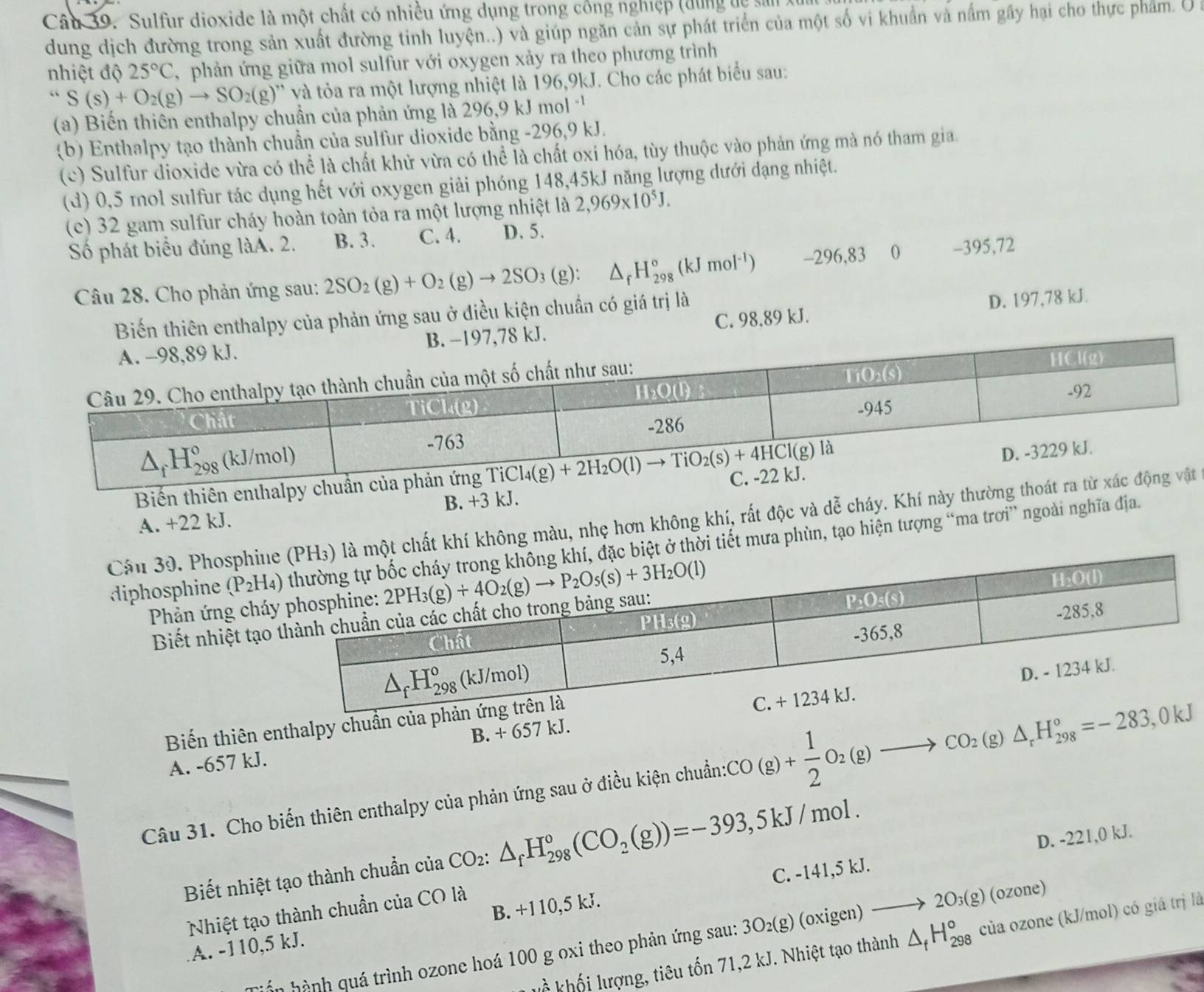 Sulfur dioxide là một chất có nhiều ứng dụng trong công nghiệp (dùng dệ sản 
dung dịch đường trong sản xuất đường tinh luyện..) và giúp ngăn cản sự phát triển của một số vi khuẩn và nấm gây hại cho thực phẩm. U 
nhiệt độ 25°C , phản ứng giữa mol sulfur với oxygen xảy ra theo phương trình
“S(s)+O_2(g)to SO_2(g)” và tỏa ra một lượng nhiệt là 196,9kJ. Cho các phát biểu sau:
(a) Biến thiên enthalpy chuẩn của phản ứng là 296,9 kJ mol^(-1)
(b) Enthalpy tạo thành chuẩn của sulfur dioxide bằng -296,9 kJ.
(c) Sulfur dioxide vừa có thể là chất khử vừa có thể là chất oxi hóa, tùy thuộc vào phản ứng mà nó tham gia.
(d) 0,5 mol sulfur tác dụng hết với oxygen giải phóng 148,45kJ năng lượng dưới dạng nhiệt.
(c) 32 gam sulfur cháy hoàn toàn tỏa ra một lượng nhiệt là 2,969* 10^5J.
Số phát biểu đúng làA. 2. B. 3. C. 4. D. 5.
Câu 28. Cho phản ứng sau: 2SO_2(g)+O_2(g)to 2SO_3(g):△ _fH_(298)°(kJmol^(-1)) -296,83 0 -395,72
Biến thiên enthalpy của phản ứng sau ở điều kiện chuẩn có giá trị là
D. 197,78 kJ.
C. 98,89 kJ.
Biến thiên enthalp
A. +22 kJ. B. +3 kJ.
Cầu 39. Phosphi một chất khí không màu, nhẹ hơn không khí, rất độc và dễ cháy. Khí này thường
diphosphine (P_2H_4) ở thời tiết mưa phùn, tạo hiện tượng “ma trơi” ngoài nghĩa địa.
* Phản ứng ch
Biết nhiệt tạ
Biến thiên enthalpy chuần của
A. -657 kJ. B. + 657 kJ.
Câu 31. Cho biến thiên enthalpy của phản ứng sau ở điều kiện chuẩn:6 CO (g)+ 1/2 O_2(g)to CO_2(g)△ _rH_(298)°=-283,0kJ
C. -141,5 kJ. D. -221,0 kJ.
Biết nhiệt tạo thành chuẩn của CO_2:△ _fH_(298)°(CO_2(g))=-393,5kJ/mol.
Nhiệt tạo thành chuẩn của CO là
A. -110,5 kJ. B. +110,5 kJ.
kổ  khối lượng, tiêu tốn 71,2 kJ. Nhiệt tạo thành △ _fH_(298)° của ozone (kJ/mol) có giá trị là
Ln hành quá trình ozone hoá 100 g oxi theo phản ứng sau: 3O_2(g) (oxigen) to 2O_3(g)(ozone)