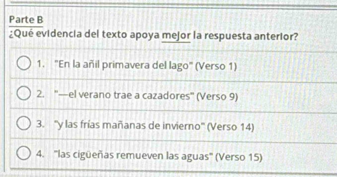 Parte B
¿Qué evidencia del texto apoya mejor la respuesta anterior?
1. "En la añil primavera del lago" (Verso 1)
2. '—el verano trae a cazadores" (Verso 9)
3. 'y las frías mañanas de invierno" (Verso 14)
4. "las cigüeñas remueven las aguas" (Verso 15)