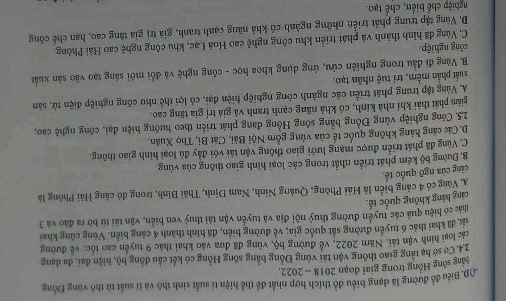 AD. Biểu đồ đường là dạng biểu đồ thích hợp nhất để thể hiện tỉ suất sinh thô và tỉ suất tử thô vùng Đồng
bằng sông Hồng trong giai đoạn 2018 - 2022.
2.4. Cơ sở hạ tầng giao thông vận tải vùng Đồng bằng sông Hồng có kết cấu đồng bộ, hiện đại, đa dạng
các loại hình vận tải. Năm 2022, về đường bộ, vùng đã đưa vào khai thác 9 tuyến cao tốc; về đường
sắt, đã khai thác 6 tuyến đường sắt quốc gia; về đường biển, đã hình thành 4 cảng biển. Vùng cũng khai
thác có hiệu quả các tuyến đường thuỷ nội địa và tuyến vận tải thuỷ ven biển, vận tải từ bờ ra đảo và 3
cảng hàng không quốc tế.
A. Vùng có 4 cảng biển là Hải Phòng, Quảng Ninh, Nam Định, Thái Bình, trong đó cảng Hải Phòng là
cảng cửa ngõ quốc tế.
B. Đường bộ kém phát triển nhất trong các loại hình giao thông của vùng.
C. Vùng đã phát triển được mạng lưới giao thông vận tải với đầy đủ loại hình giao thông.
D.Các cảng hàng không quốc tế của vùng gồm Nội Bài, Cát Bi, Thọ Xuân.
2.5. Công nghiệp vùng Đồng bằng sông Hồng đang phát triển theo hướng hiện đại, công nghệ cao,
giảm phát thải khí nhà kính, có khả năng cạnh tranh và giá trị gia tăng cao.
A. Vùng tập trung phát triển các ngành công nghiệp hiện đại, có lợi thế như công nghiệp điện tử, sản
xuất phần mềm, trí tuệ nhân tạo.
B. Vùng đi đầu trong nghiên cứu, ứng dụng khoa học - công nghệ và đồi mới sáng tạo vào sản xuất
công nghiệp.
C. Vùng đã hình thành và phát triển khu công nghệ cao Hoà Lạc, khu công nghệ cao Hải Phòng.
D. Vùng tập trung phát triển những ngành có khả năng cạnh tranh, giá trị gia tăng cao, hạn chế công
nghiệp chế biến, chế tạo.