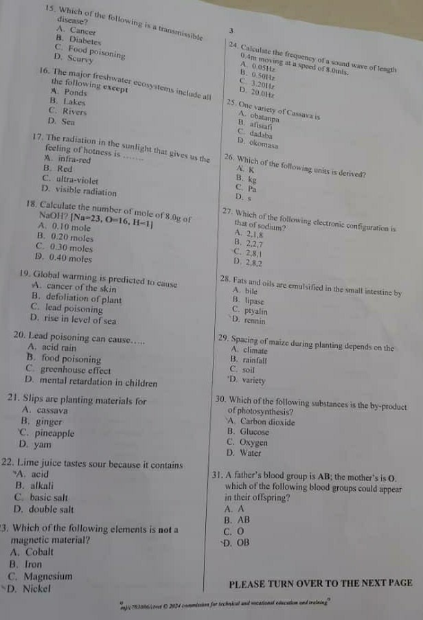 disease?
A. Cancer
15. Which of the following is a transmissible 24. Calculate the frequency of a sound wave of length
B. Diabetes
C. Food poisoning
D. Scurvy
0.4m moving at a speed of 8.0mis.
A. 0.05Hz
B. 0.50Hz C. 3.20Hz
the following except
A. Ponds
D. 20.0Hz
16. The major freshwater ecosystems include all 25. One variety of Cassava is
B. Lakes
C. Rivers
A. obatanpa
D. Sea
B. afisiafi
C. dadaba
D. okomasa
feeling of hotness is ...
17. The radiation in the sunlight that gives us the 26. Which of the following units is derived?
A.infra-red
B. Red N. K
C. ultra-violet
B. kg
C. Pa
D. visible radiation
D. s
18. Calculate the number of mole of 8.0g of NaOH?|Na=23,O=16,H=1] 27. Which of the following electronic configuration is
that of sodium?
A. 0.10 mole
A. 2,1,8
B. 0.20 moles
B. 2,2,7
C. 0.30 moles
C. 2,8,1
D. 0.40 moles
D. 2,8,2
19. Global warming is predicted to cause A. bile
28. Fats and oils are emulsified in the small intestine by
A. cancer of the skin
B. lipase
B. defoliation of plant C. ptyalin
C. lead poisoning D. rennin
D. rise in level of sea
20. Lead poisoning can cause….. A. climate
29. Spacing of maize during planting depends on the
A. acid rain
B. rainfall
B. food poisoning C. soil
C. greenhouse effect
D. mental retardation in children *D. variety
21. Slips are planting materials for 30. Which of the following substances is the by-product
of photosynthesis?
A. cassava A. Carbon dioxide
B. ginger B. Glucose
C. pineapple C. Oxygen
D. yam D. Water
22. Lime juice tastes sour because it contains
"A. acid 31. A father’s blood group is AB; the mother’s is O.
B. alkali which of the following blood groups could appear
C. basic salt in their offspring?
D. double salt A. A
B. AB
3. Which of the following elements is not a C. O
magnetic material? D. OB
A. Cobalt
B. Iron
C. Magnesium
△ D. Nickel PLEASE TURN OVER TO THE NEXT PAGE
mpic 703006/teet O 2024 commission for technical and vocational education and training"