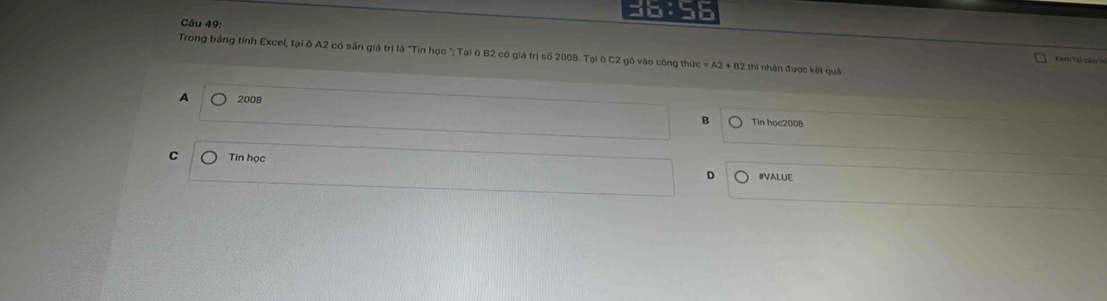 Trong bảng tính Excel, tại ô A2 có sẵn giá trị là "Tín học "; Tại ô B2 có giá trị số 2008. Tại ô C2 gô vào công thức =A2+B2 thì nhận được kết quả
Xem ti câ u
A 2008 Tin học2008
B
C Tin học
D IIVALUE