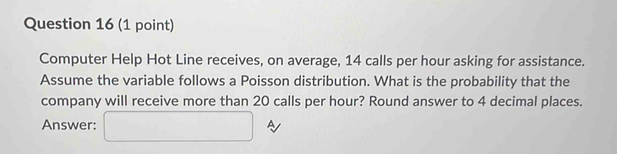 Computer Help Hot Line receives, on average, 14 calls per hour asking for assistance. 
Assume the variable follows a Poisson distribution. What is the probability that the 
company will receive more than 20 calls per hour? Round answer to 4 decimal places. 
Answer: □ A