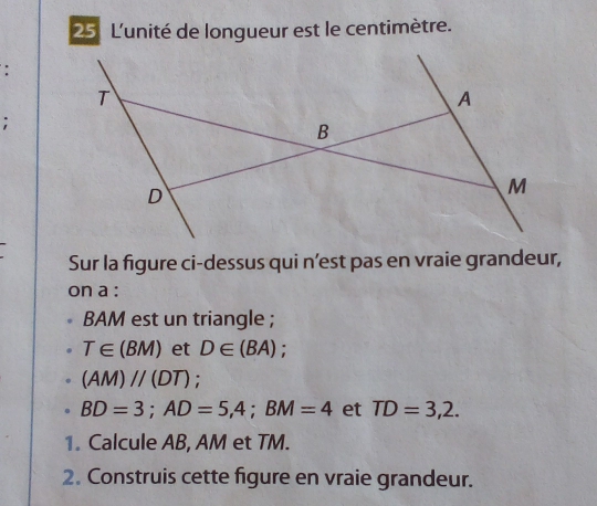 L'unité de longueur est le centimètre. 
: 
; 
Sur la figure ci-dessus qui n’est pas en vraie grandeur, 
on a :
BAM est un triangle ;
T∈ (BM) et D∈ (BA) :
(AM)parallel (DT).
BD=3; AD=5,4; BM=4 et TD=3,2. 
1. Calcule AB, AM et TM. 
2. Construis cette figure en vraie grandeur.