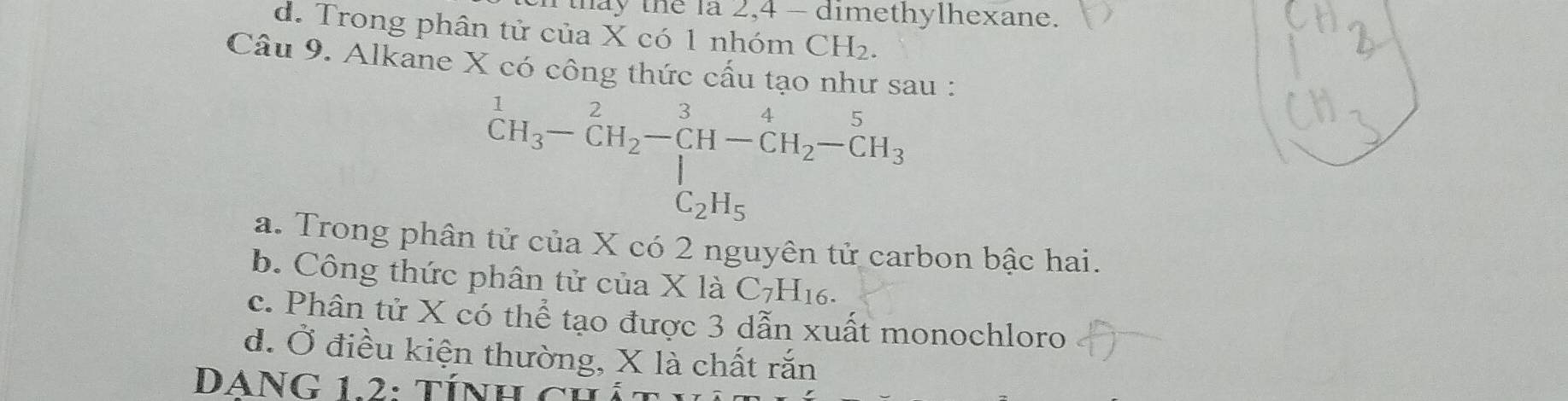 hay the la 2, 4 - dimethylhexane.
d. Trong phân tử của X có 1 nhóm CH_2. 
Câu 9. Alkane X có công thức cấu tạo như sau :
^1CH_3-CH_2-CH-^3H-CH_2-CH_3
C_2H_5
a. Trong phân tử của X có 2 nguyên tử carbon bậc hai.
b. Công thức phân tử của X là C_7H_16.
c. Phân tử X có thể tạo được 3 dẫn xuất monochloro
d. Ở điều kiện thường, X là chất rắn
DANG 12: tính củ