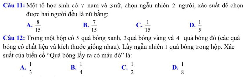 Một tổ học sinh có 7 nam và 3nữ, chọn ngẫu nhiên 2 người, xác suất để chọn
được hai người đều là nữ bằng:
A.  8/15   7/15   1/15   1/5 
B.
C.
D.
Câu 12: Trong một hộp có 5 quả bóng xanh, 3quả bóng vàng và 4 quả bóng đỏ (các quả
bóng có chất liệu và kích thước giống nhau). Lấy ngẫu nhiên 1 quả bóng trong hộp. Xác
suất của biến cố “Quả bóng lấy ra có màu đỏ” là:
A.  1/3   1/4   1/2   1/8 
B.
C.
D.