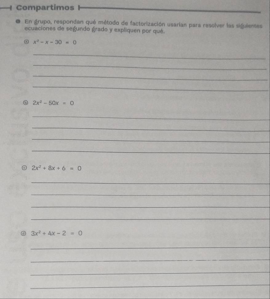 Compartimos 
En grupo, respondan qué método de factorización usarían para resolver las siguientes 
ecuaciones de segundo grado y expliquen por qué.
x^2-x-30=0
_ 
_ 
_ 
_
2x^2-50x=0
_ 
_ 
_ 
_
2x^2+8x+6=0
_ 
_ 
_ 
_
3x^2+4x-2=0
_ 
_ 
_ 
_