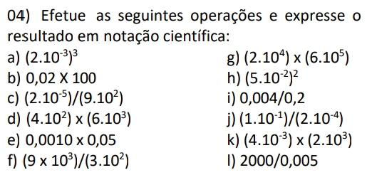 Efetue as seguintes operações e expresse o 
resultado em notação científica: 
a) (2.10^(-3))^3 g) (2.10^4)* (6.10^5)
b) 0,02* 100 h) (5.10^(-2))^2
c) (2.10^(-5))/(9.10^2) i) 0,004/0,2
d) (4.10^2)* (6.10^3) j) (1.10^(-1))/(2.10^(-4))
e) 0,0010* 0,05 k) (4.10^(-3))* (2.10^3)
f) (9* 10^3)/(3.10^2) 1) 2000/0,005