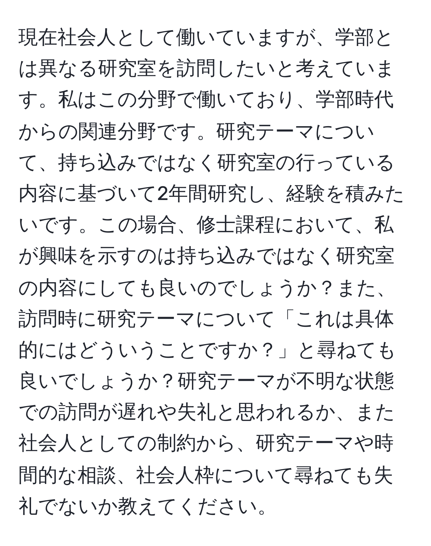 現在社会人として働いていますが、学部とは異なる研究室を訪問したいと考えています。私はこの分野で働いており、学部時代からの関連分野です。研究テーマについて、持ち込みではなく研究室の行っている内容に基づいて2年間研究し、経験を積みたいです。この場合、修士課程において、私が興味を示すのは持ち込みではなく研究室の内容にしても良いのでしょうか？また、訪問時に研究テーマについて「これは具体的にはどういうことですか？」と尋ねても良いでしょうか？研究テーマが不明な状態での訪問が遅れや失礼と思われるか、また社会人としての制約から、研究テーマや時間的な相談、社会人枠について尋ねても失礼でないか教えてください。