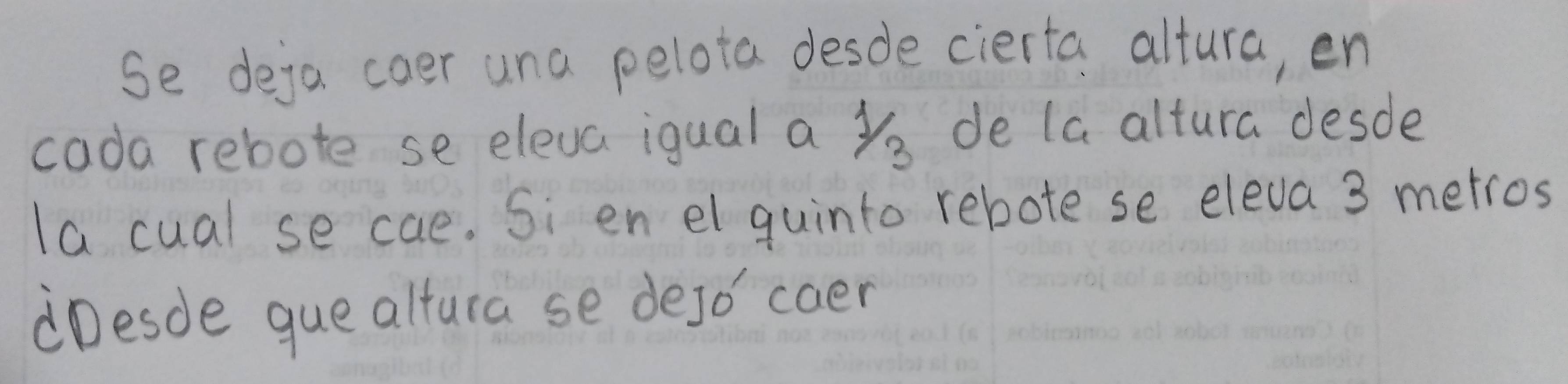 Se deja coer una pelota desde cierta altura, en 
cada rebote se eleva iqual a yo de la altura desde 
la cual se cae. Si en el guinto rebote se eleva 3 metros
Desde que altura se dejo' caer