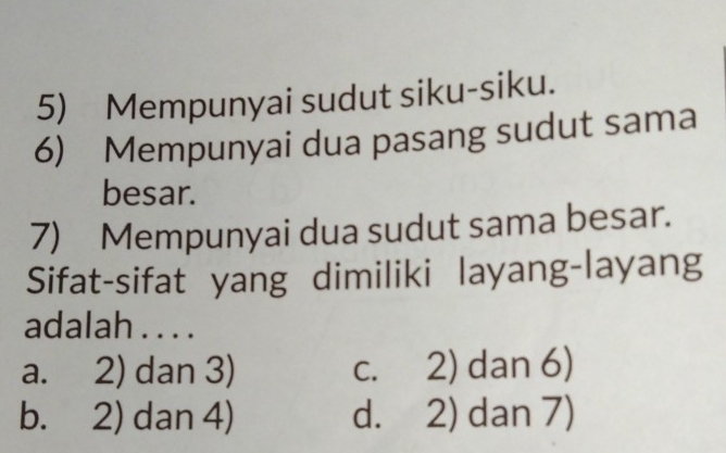 Mempunyai sudut siku-siku.
6) Mempunyai dua pasang sudut sama
besar.
7) Mempunyai dua sudut sama besar.
Sifat-sifat yang dimiliki layang-layang
adalah . . . .
a. 2) dan 3) c. 2) dan 6)
b. 2) dan 4) d. 2) dan 7)