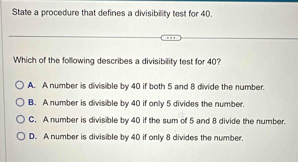 State a procedure that defines a divisibility test for 40.
Which of the following describes a divisibility test for 40?
A. A number is divisible by 40 if both 5 and 8 divide the number.
B. A number is divisible by 40 if only 5 divides the number.
C. A number is divisible by 40 if the sum of 5 and 8 divide the number.
D. A number is divisible by 40 if only 8 divides the number.