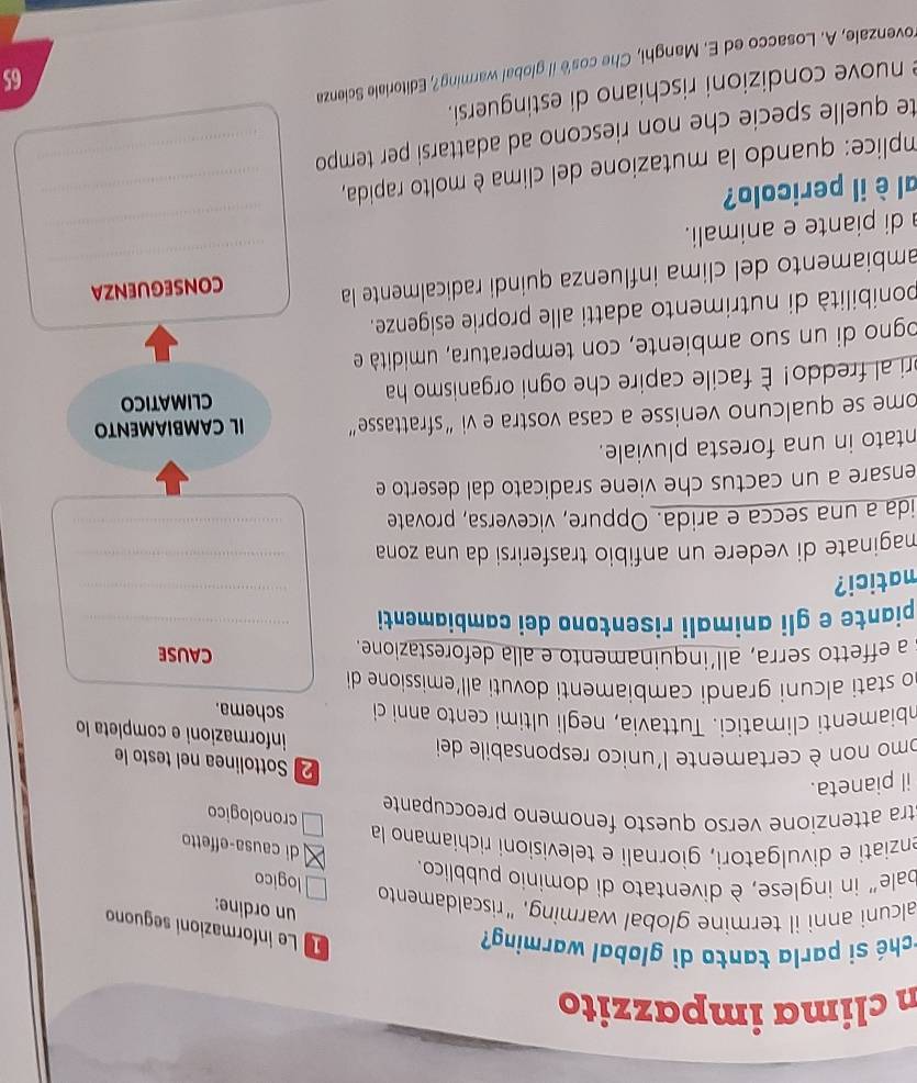 clima impazzito
rché si parla tanto di global warming?
Le informazioni seguono
un ordine:
alcuni anni il termine global warming, “riscaldamento
bale” in inglese, è diventato di dominio pubblico.
logico
di causa-effetto
enziati e divulgatori, giornali e televisioni richiamano la
cronologico
stra attenzione verso questo fenomeno preoccupante
il pianeta.
2 Sottolinea nel testo le
omo non è certamente l'unico responsabile dei
informazioni e completa lo
mbiamenti climatici. Tuttavia, negli ultimi cento anni ci schema.
no stati alcuni grandi cambiamenti dovuti all’emissione di 
s a effetto serra, all´inquinamento e alla deforestazione.
causE
_
piante e gli animali risentono dei cambiamenti_
matici?
maginate di vedere un anfibio trasferirsi da una zona _
ida a una secca e arida. Oppure, viceversa, provate_
ensare a un cactus che viene sradicato dal deserto e
ntato in una foresta pluviale.
ome se qualcuno venisse a casa vostra e vi “sfrattasse” IL CAMBIAMENTO
ri al freddo! È facile capire che ogni organismo ha climatico
ogno di un suo ambiente, con temperatura, umidità e
ponibilità di nutrimento adatti alle proprie esigenze.
ambiamento del clíma influenza quindí radicalmente la_
CONSEGUENZA
di piante e animali.
_
al è il pericolo?
mplice: quando la mutazione del clima è molto rapida,_
te quelle specie che non riescono ad adattarsi per tempo _
e nuove condizioni rischiano di estinguersi.
rovenzale, A. Losacco ed E. Manghi, Che cos'ë il global warming?, Editoriale Scienza
65