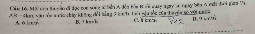 Một con thuyền đi dọc con sông từ bến A đến bến B rồi quay ngay lại ngay bến A mất thời gian 1h,
AB=4km , vận tốc nước chảy không đổi bằng 3 km/h. tính vận tốc của thuyền so với nước.
A. 6 km/$ B. 7 km/$ D. 9 km/
C. 8 km/s