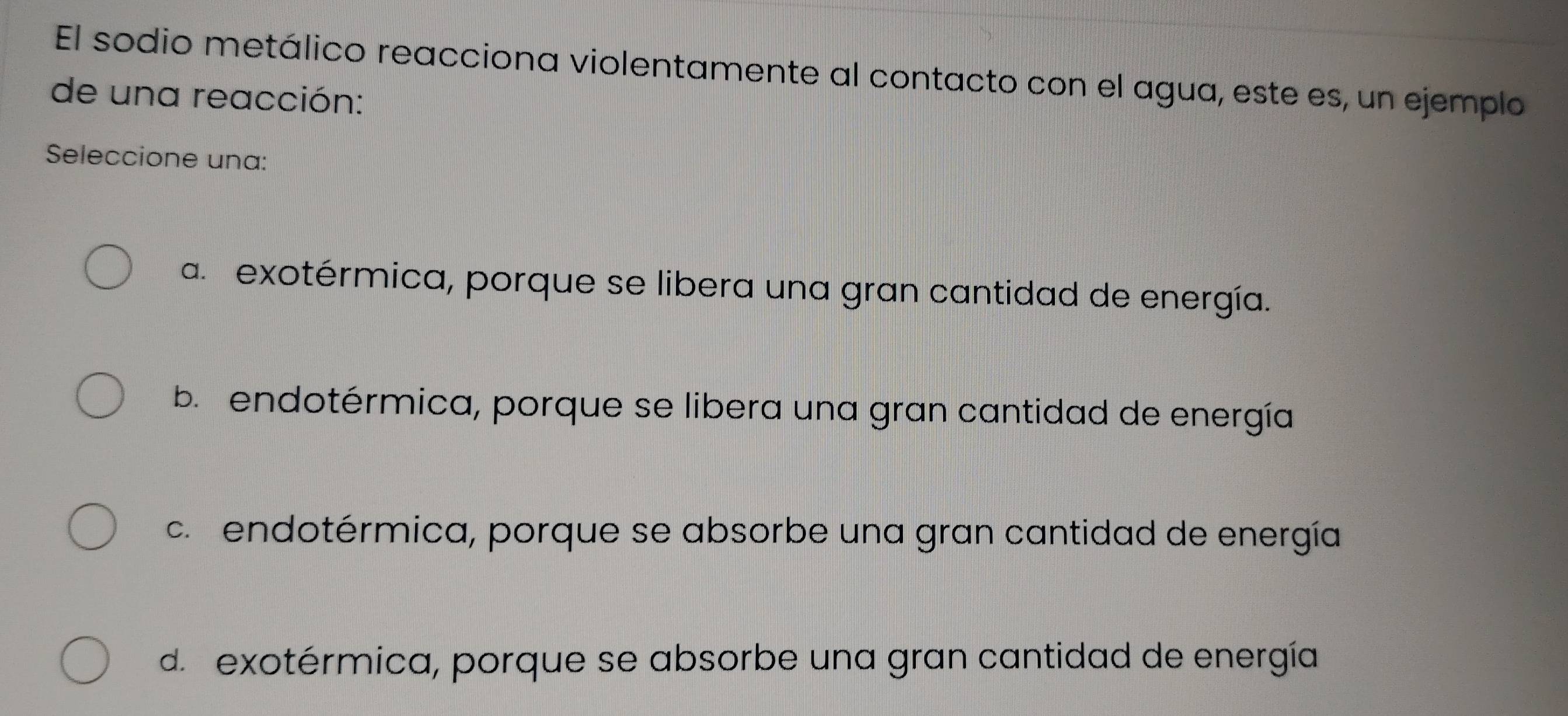 El sodio metálico reacciona violentamente al contacto con el agua, este es, un ejemplo
de una reacción:
Seleccione una:
a. exotérmica, porque se libera una gran cantidad de energía.
b. endotérmica, porque se libera una gran cantidad de energía
c. endotérmica, porque se absorbe una gran cantidad de energía
d. exotérmica, porque se absorbe una gran cantidad de energía