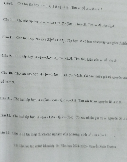 Cho hai tập hợp A=[-4,1], B=[-3,m] Tim m đề A∪ B=A ? 
Câu 7. Cho các tập hợp A=(-∈fty ,m) và B=[3m-1,3m+3] Tim m đề A⊂ C_xB
Câu 8. Cho tập hợp B= x∈ Z||x^2+1|≤ 2. Tập hợp B có bao nhiêu tập con gồm 2 phân 
Câu 9. Cho tập hợp A=[m-3;m+2), B=(-2:5]. Tim điều kiện của m đề A⊂ B. 
Câu 10. Cho các tập hợp A=[m-1;2m+1) và B=(-2,3) Có bao nhiêu giá trị nguyên của 
đề A⊂ B. 
Câu 11. Cho hai tập hợp A=(2m-7;m-5], B=[-3;1). Tìm các trị m nguyên đề A⊂ B
Câu 12. Cho hai tập hợp A=[m+1;2m-1], B=(0,6) Có bao nhiều giá trị m nguyên đề 
Câu 13. Cho 4 là tập hợp tất cá các nghiệm của phương trình x^2-4x+3=0. 
Tài liệu học tập chính khoá lớp 10- Năm học 2024-2025- Nguyễn Xuân Trường