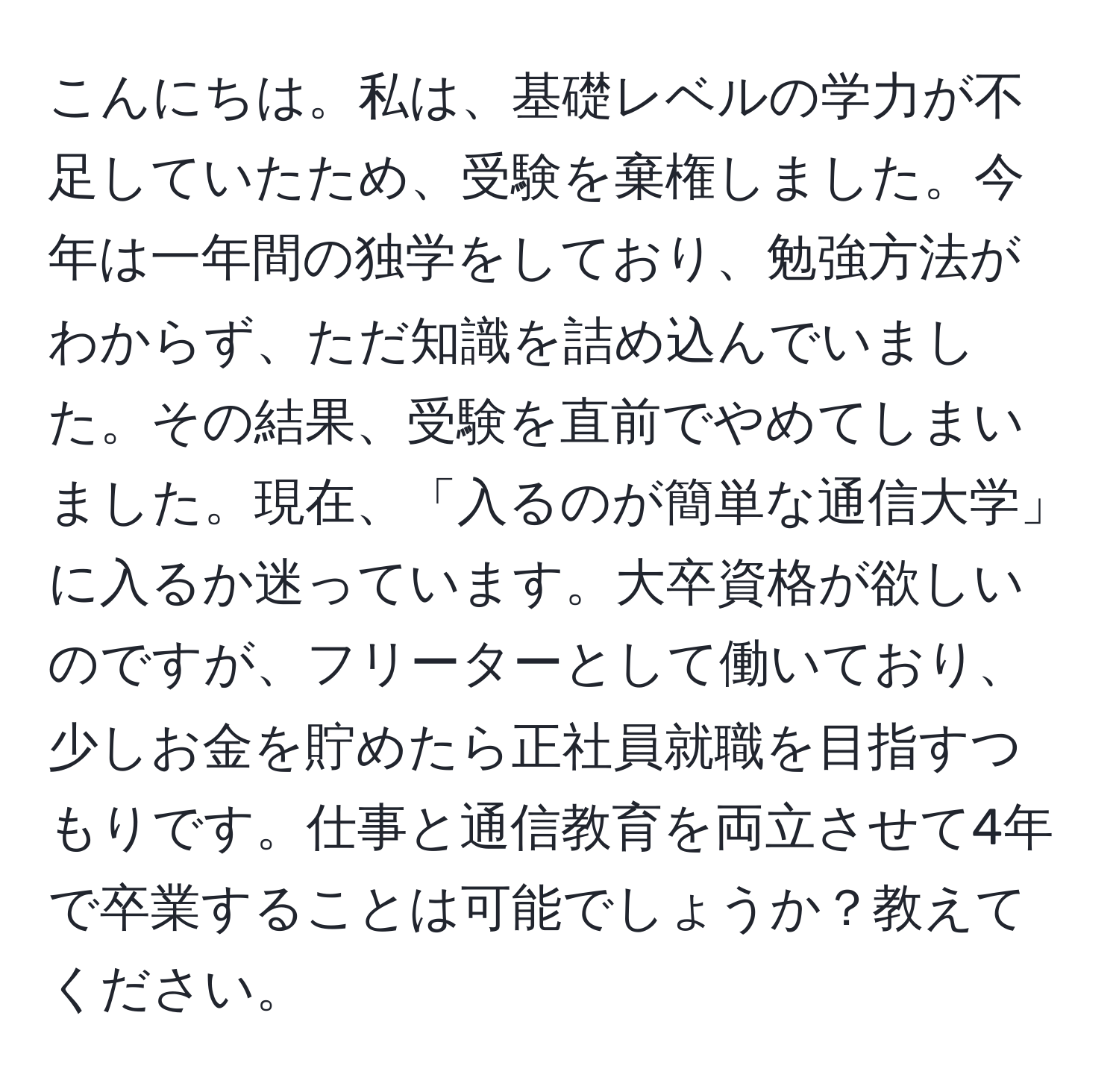 こんにちは。私は、基礎レベルの学力が不足していたため、受験を棄権しました。今年は一年間の独学をしており、勉強方法がわからず、ただ知識を詰め込んでいました。その結果、受験を直前でやめてしまいました。現在、「入るのが簡単な通信大学」に入るか迷っています。大卒資格が欲しいのですが、フリーターとして働いており、少しお金を貯めたら正社員就職を目指すつもりです。仕事と通信教育を両立させて4年で卒業することは可能でしょうか？教えてください。