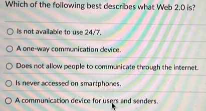 Which of the following best describes what Web 2.0 is?
Is not available to use 24/7.
A one-way communication device.
Does not allow people to communicate through the internet.
Is never accessed on smartphones.
A communication device for users and senders.