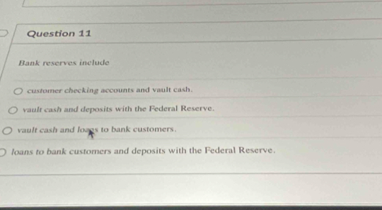 Bank reserves include
customer checking accounts and vault cash.
vault cash and deposits with the Federal Reserve.
vault cash and lozos to bank customers.
loans to bank customers and deposits with the Federal Reserve.