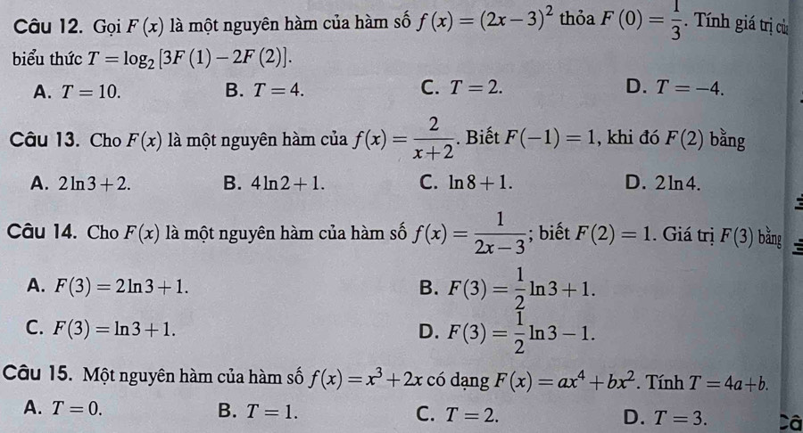 Gọi F(x) là một nguyên hàm của hàm số f(x)=(2x-3)^2 thỏa F(0)= 1/3 . Tính giá trị cử
biểu thức T=log _2[3F(1)-2F(2)].
A. T=10. B. T=4. C. T=2. D. T=-4. 
Câu 13. Cho F(x) là một nguyên hàm của f(x)= 2/x+2 . Biết F(-1)=1 , khi đó F(2) bằng
A. 2ln 3+2. B. 4ln 2+1. C. ln 8+1. D. 2ln 4. 
c
Câu 14. Cho F(x) là một nguyên hàm của hàm số f(x)= 1/2x-3 ; biết F(2)=1. Giá trị F(3) bằng
A. F(3)=2ln 3+1. B. F(3)= 1/2 ln 3+1.
C. F(3)=ln 3+1. D. F(3)= 1/2 ln 3-1. 
Câu 15. Một nguyên hàm của hàm số f(x)=x^3+2x có dạng F(x)=ax^4+bx^2. Tính T=4a+b.
A. T=0. B. T=1. C. T=2. D. T=3. Câ