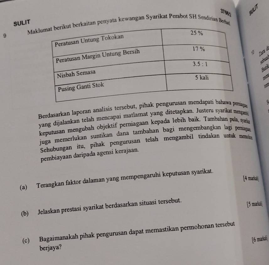 376612 SULIT
SULIT Maaitan penyata kewangan Syarikat Perabot SH Sendirian Berhad
9
10 Zara d
sebual
Butik
men
tem
Berdasarkan laporan analisis tersebut, pihak pga S
yang dijalankan telah mencapai matlamat yang ditetapkan. Justeru syarikat mengamb
keputusan mengubah objektif perniagaan kepada lebih baik. Tambahan pula, syarka
juga memerlukan suntikan dana tambahan bagi mengembangkan lagi pemiagan
Sehubungan itu, pihak pengurusan telah mengambil tindakan untuk memoh
pembiayaan daripada agensi kerajaan.
[4 markah]
(a) Terangkan faktor dalaman yang mempengaruhi keputusan syarikat.
(b) Jelaskan prestasi syarikat berdasarkan situasi tersebut.
[5 markah]
(c) Bagaimanakah pihak pengurusan dapat memastikan permohonan tersebut
[6 markah]
berjaya?