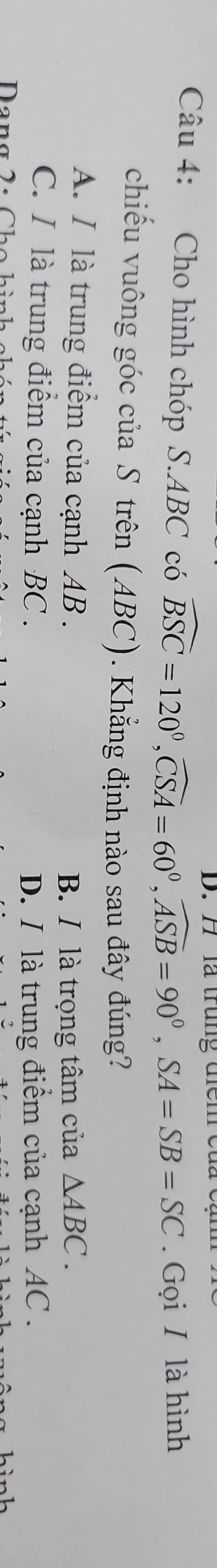 là trung đ i e
Câu 4: Cho hình chóp S. ABC có widehat BSC=120°, widehat CSA=60°, widehat ASB=90°, SA=SB=SC. Gọi / là hình
chiếu vuông góc của S trên (ABC). Khẳng định nào sau đây đúng?
A. I là trung điểm của cạnh AB. △ ABC. 
B. / là trọng tâm của
C. I là trung điểm của cạnh BC. D. / là trung điểm của cạnh AC.