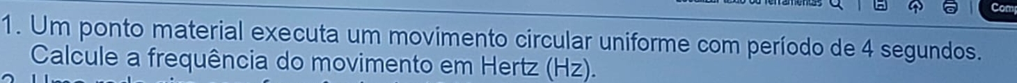 Com 
1. Um ponto material executa um movimento circular uniforme com período de 4 segundos. 
Calcule a frequência do movimento em Hertz (Hz).