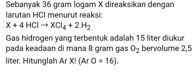 Sebanyak 36 gram logam X direaksikan dengan 
larutan HCI menurut reaksi:
X+4HClto XCl_4+2H_2
Gas hidrogen yang terbentuk adalah 15 liter diukur 
pada keadaan di mana 8 gram gas O_2 bervolume 2,5
liter. Hitunglah Ar X! (Ar O=16).