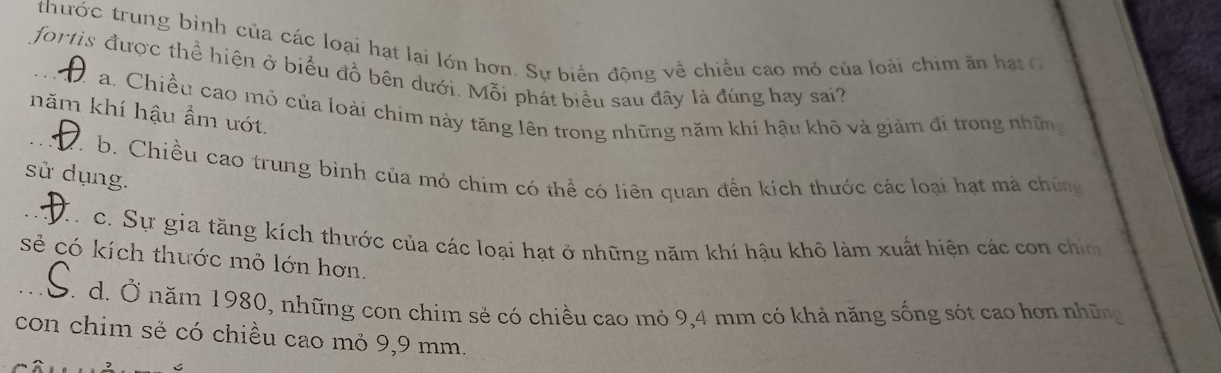 thước trung bình của các loại hạt lại lớn hơn. Sự biến động về chiều cao mỏ của loài chim ăn hạt C
_fortis được thể hiện ở biểu đồ bên dưới. Mỗi phát biểu sau đây là đúng hay sai?
a. Chiều cao mỏ của loài chim này tăng lên trong những năm khí hậu khô và giảm đi trong những
năm khí hậu ẩm ướt.
_b. Chiều cao trung bình của mỏ chim có thể có liên quan đến kích thước các loại hạt mà chúng
sử dụng.
_c. Sự gia tăng kích thước của các loại hạt ở những năm khí hậu khô làm xuất hiện các con chín
sẻ có kích thước mỏ lớn hơn.
_d. Ở năm 1980, những con chim sẻ có chiều cao mỏ 9,4 mm có khả năng sống sót cao hơn những
con chim sẻ có chiều cao mỏ 9,9 mm.