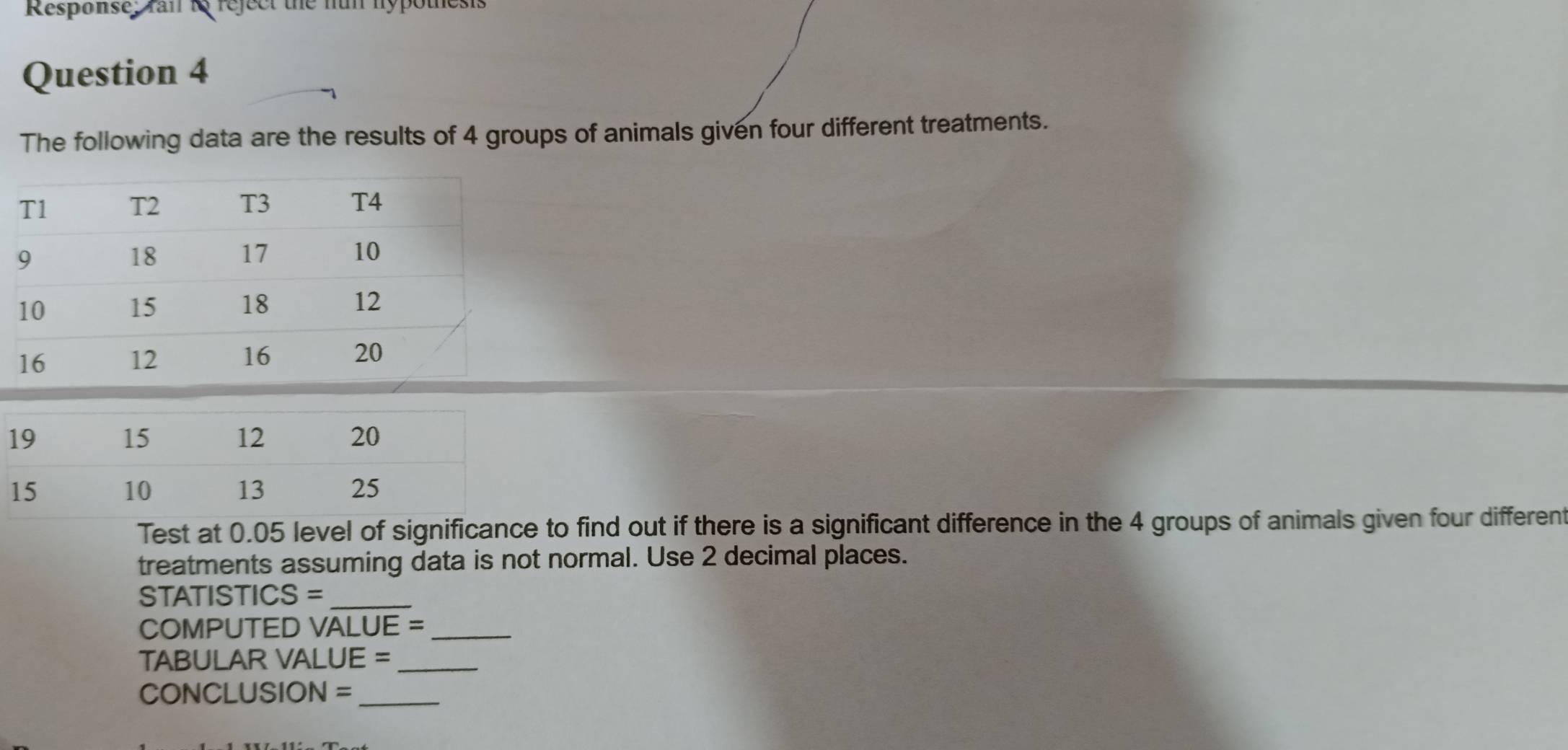 Response; rail t reject the nun hypothesis 
Question 4 
The following data are the results of 4 groups of animals given four different treatments. 
Test at 0.05 level of significance to find out if there is a significant difference in the 4 groups of animals given four differen 
treatments assuming data is not normal. Use 2 decimal places.
STATISTICS = _ 
COMPUTED VALUE =_ 
TABULAR VALUE =_ 
CONCLUSION =_