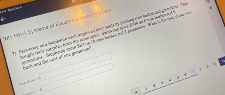 PM Mon Dec 2 
M1 HW4 Systems of Equations Word Problems 
) Sarawong and Stephanie each improved their yards by planting rose bushes and geraniums. The 
ought their supplies from the same store. Sarawong spent $104 on 8 rose bushes and 
eraniums. Stephanie spent $82 on 10 rose bushes and 2 geraniums. What is the cost of one ro
Bush=$□
bush and the cost of one geranium' 
Rose anium=s□
9 10 N 
B
1
6
5
q
3
2
1
4