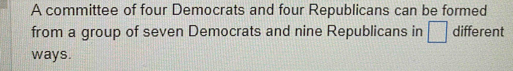 A committee of four Democrats and four Republicans can be formed 
from a group of seven Democrats and nine Republicans in □ different 
ways.