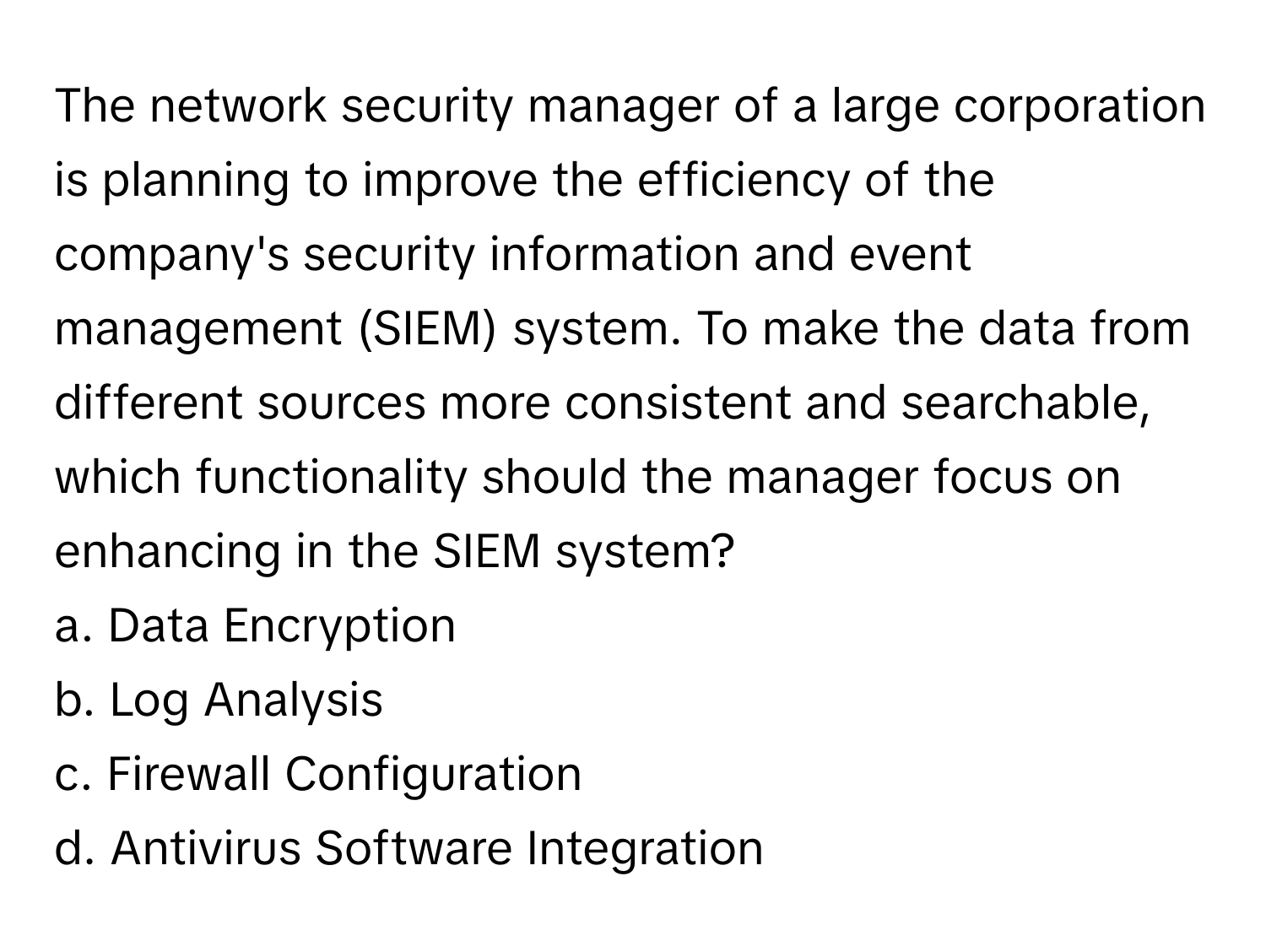 The network security manager of a large corporation is planning to improve the efficiency of the company's security information and event management (SIEM) system. To make the data from different sources more consistent and searchable, which functionality should the manager focus on enhancing in the SIEM system?

a. Data Encryption
b. Log Analysis
c. Firewall Configuration
d. Antivirus Software Integration