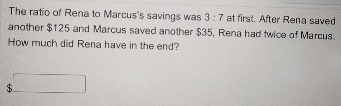 The ratio of Rena to Marcus's savings was 3:7 at first. After Rena saved 
another $125 and Marcus saved another $35, Rena had twice of Marcus. 
How much did Rena have in the end?
$□